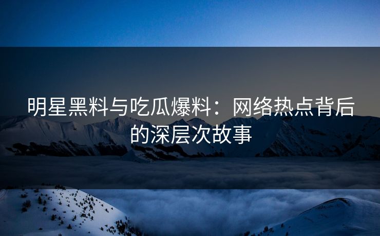 明星黑料与吃瓜爆料：网络热点背后的深层次故事