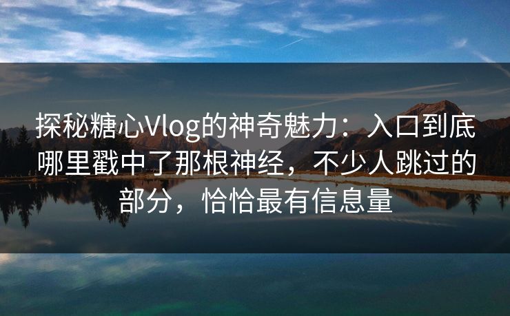 探秘糖心Vlog的神奇魅力：入口到底哪里戳中了那根神经，不少人跳过的部分，恰恰最有信息量