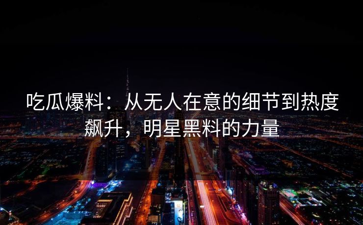 吃瓜爆料:从无人在意的细节到热度飙升,明星黑料的力量 吃瓜爆料:从无人在意的细节到热度飙升,明星黑料的力量