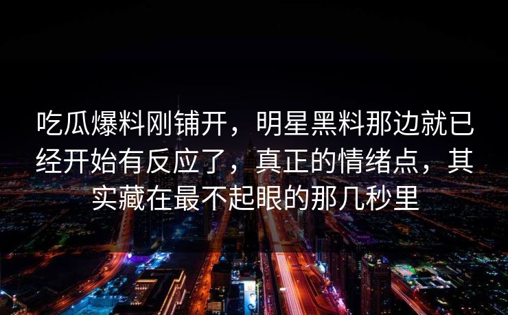 吃瓜爆料刚铺开，明星黑料那边就已经开始有反应了，真正的情绪点，其实藏在最不起眼的那几秒里