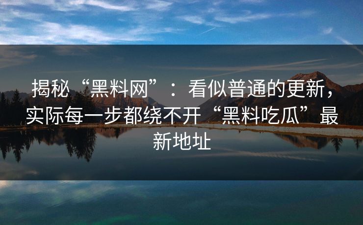 揭秘“黑料网”：看似普通的更新，实际每一步都绕不开“黑料吃瓜”最新地址