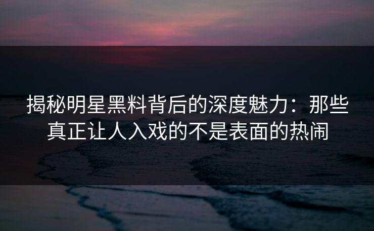 揭秘明星黑料背后的深度魅力：那些真正让人入戏的不是表面的热闹