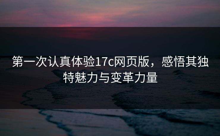 第一次认真体验17c网页版,感悟其独特魅力与变革力量 第一次认真体验17c网页版,感悟其独特魅力与变革力量