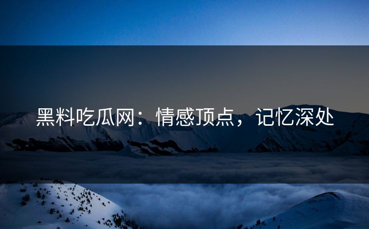 黑料吃瓜网：情感顶点，记忆深处